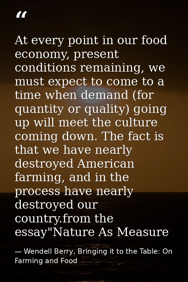At every point in our food economy, present conditions remaining, we must expect to come to a time when demand (for quan — Wendell Berry, Bringing it to the Table: On Farming and Food