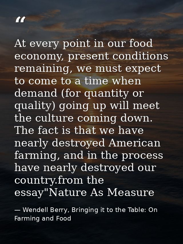At every point in our food economy, present conditions remaining, we must expect to come to a time when demand (for quan — Wendell Berry, Bringing it to the Table: On Farming and Food