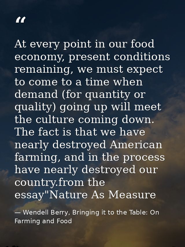 At every point in our food economy, present conditions remaining, we must expect to come to a time when demand (for quan — Wendell Berry, Bringing it to the Table: On Farming and Food