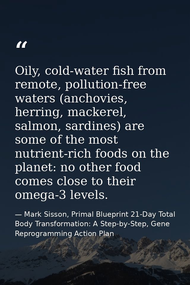 Oily, cold-water fish from remote, pollution-free waters (anchovies, herring, mackerel, salmon, sardines) are some of th — Mark Sisson, Primal Blueprint 21-Day Total Body Transformation: A Step-by-Step, Gene Reprogramming Action Plan