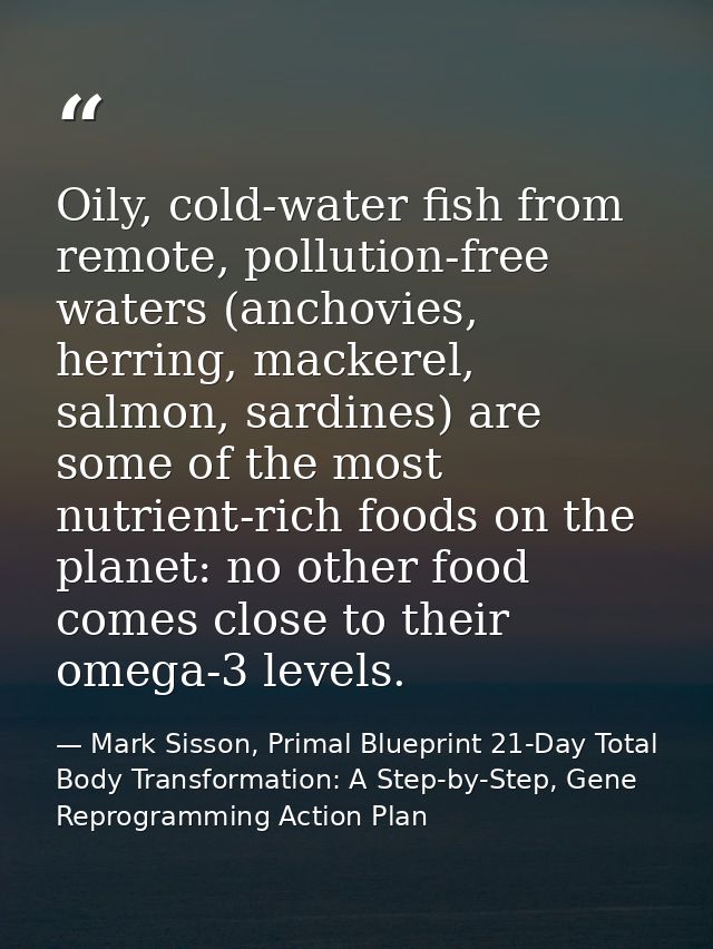 Oily, cold-water fish from remote, pollution-free waters (anchovies, herring, mackerel, salmon, sardines) are some of th — Mark Sisson, Primal Blueprint 21-Day Total Body Transformation: A Step-by-Step, Gene Reprogramming Action Plan