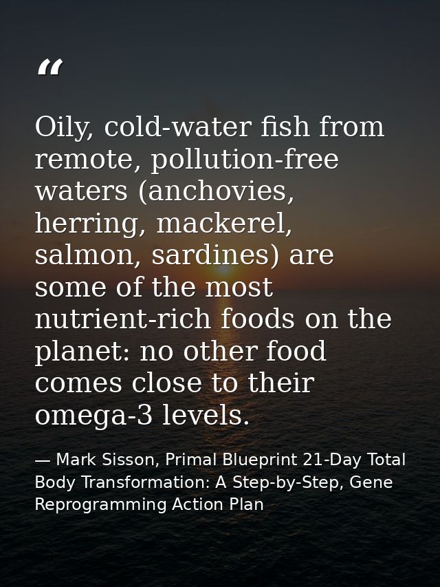 Oily, cold-water fish from remote, pollution-free waters (anchovies, herring, mackerel, salmon, sardines) are some of th — Mark Sisson, Primal Blueprint 21-Day Total Body Transformation: A Step-by-Step, Gene Reprogramming Action Plan