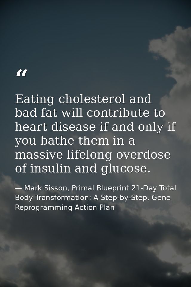 Eating cholesterol and bad fat will contribute to heart disease if and only if you bathe them in a massive lifelong over — Mark Sisson, Primal Blueprint 21-Day Total Body Transformation: A Step-by-Step, Gene Reprogramming Action Plan