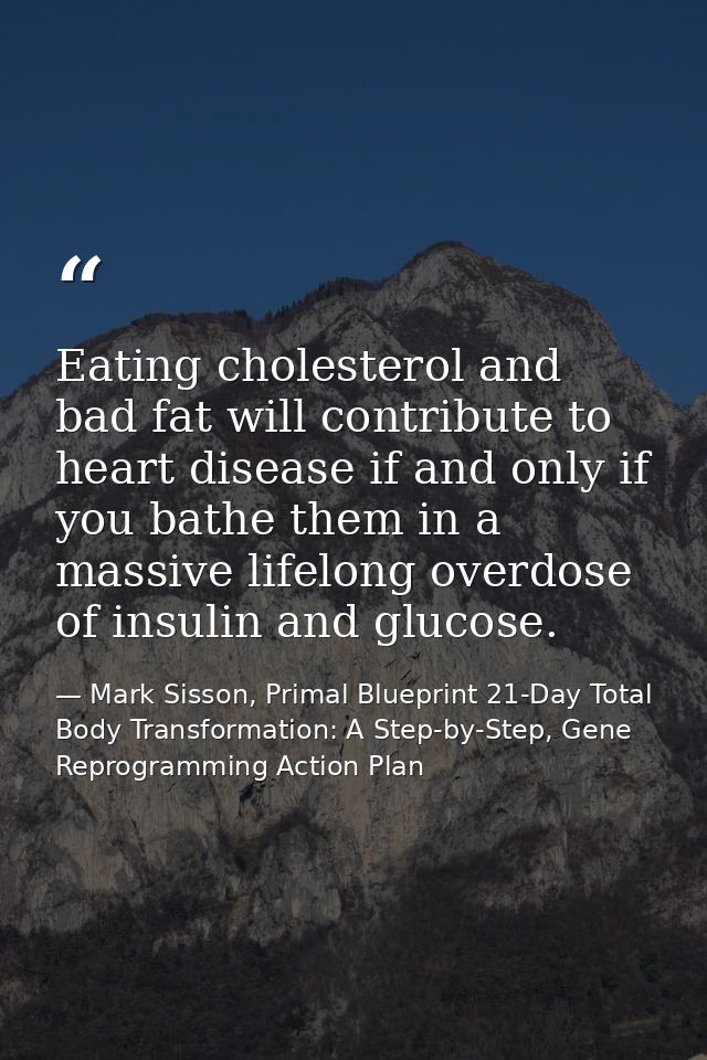 Eating cholesterol and bad fat will contribute to heart disease if and only if you bathe them in a massive lifelong over — Mark Sisson, Primal Blueprint 21-Day Total Body Transformation: A Step-by-Step, Gene Reprogramming Action Plan