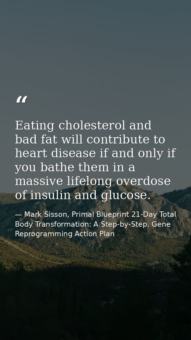 Eating cholesterol and bad fat will contribute to heart disease if and only if you bathe them in a massive lifelong over — Mark Sisson, Primal Blueprint 21-Day Total Body Transformation: A Step-by-Step, Gene Reprogramming Action Plan
