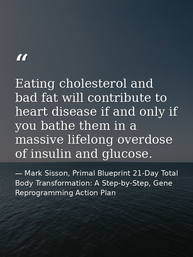 Eating cholesterol and bad fat will contribute to heart disease if and only if you bathe them in a massive lifelong over — Mark Sisson, Primal Blueprint 21-Day Total Body Transformation: A Step-by-Step, Gene Reprogramming Action Plan