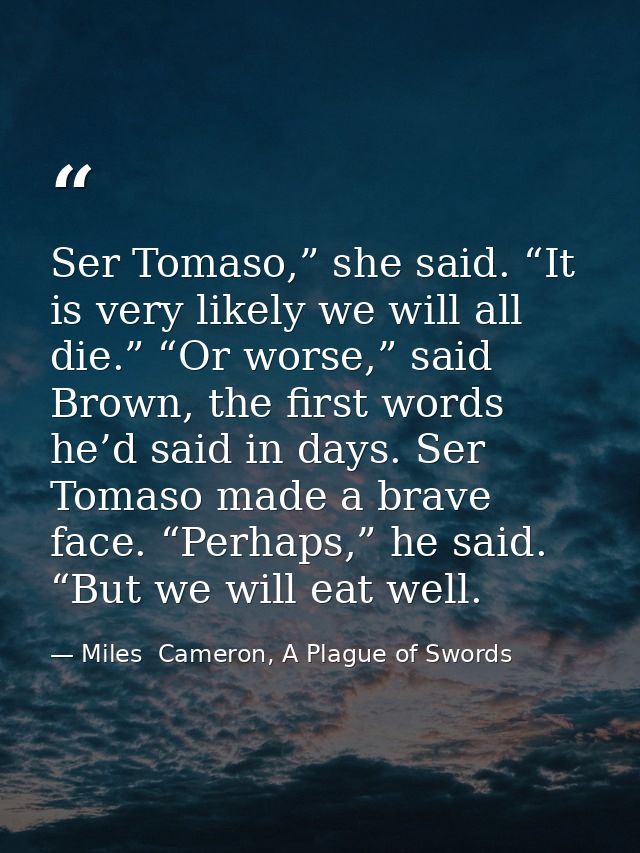 Ser Tomaso,” she said. “It is very likely we will all die.” “Or worse,” said Brown, the first words he’d said in days. S — Miles  Cameron, A Plague of Swords