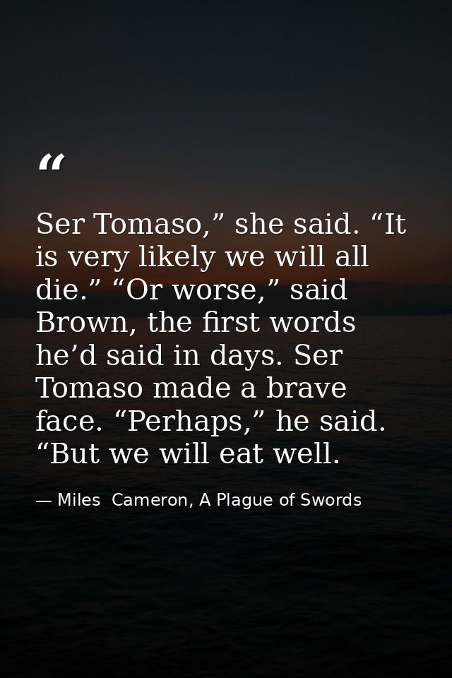 Ser Tomaso,” she said. “It is very likely we will all die.” “Or worse,” said Brown, the first words he’d said in days. S — Miles  Cameron, A Plague of Swords