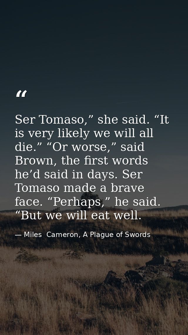 Ser Tomaso,” she said. “It is very likely we will all die.” “Or worse,” said Brown, the first words he’d said in days. S — Miles  Cameron, A Plague of Swords