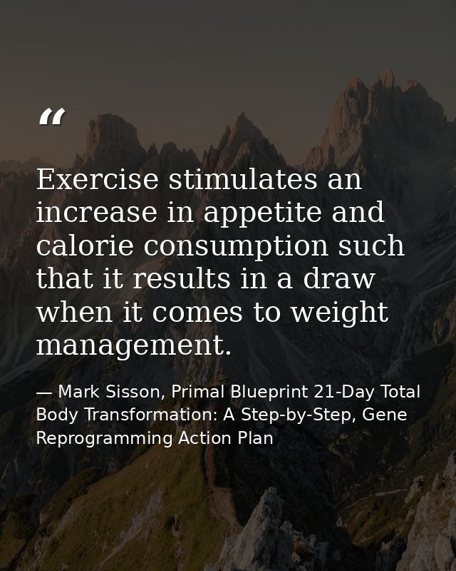 Exercise stimulates an increase in appetite and calorie consumption such that it results in a draw when it comes to weig — Mark Sisson, Primal Blueprint 21-Day Total Body Transformation: A Step-by-Step, Gene Reprogramming Action Plan