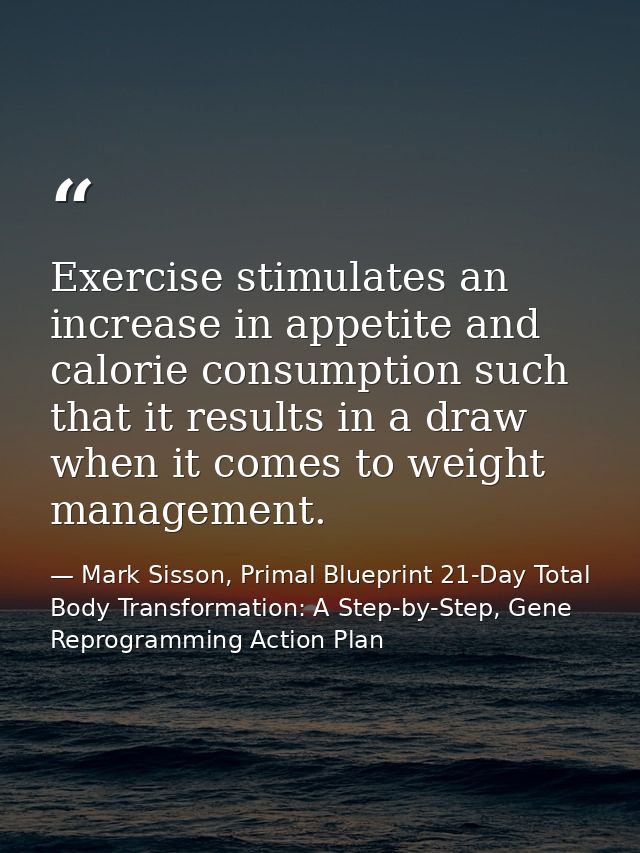 Exercise stimulates an increase in appetite and calorie consumption such that it results in a draw when it comes to weig — Mark Sisson, Primal Blueprint 21-Day Total Body Transformation: A Step-by-Step, Gene Reprogramming Action Plan
