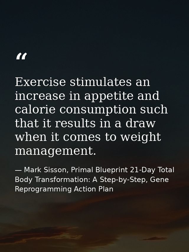 Exercise stimulates an increase in appetite and calorie consumption such that it results in a draw when it comes to weig — Mark Sisson, Primal Blueprint 21-Day Total Body Transformation: A Step-by-Step, Gene Reprogramming Action Plan