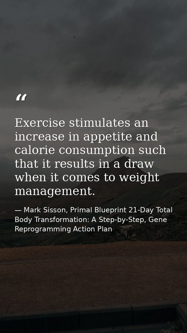 Exercise stimulates an increase in appetite and calorie consumption such that it results in a draw when it comes to weig — Mark Sisson, Primal Blueprint 21-Day Total Body Transformation: A Step-by-Step, Gene Reprogramming Action Plan