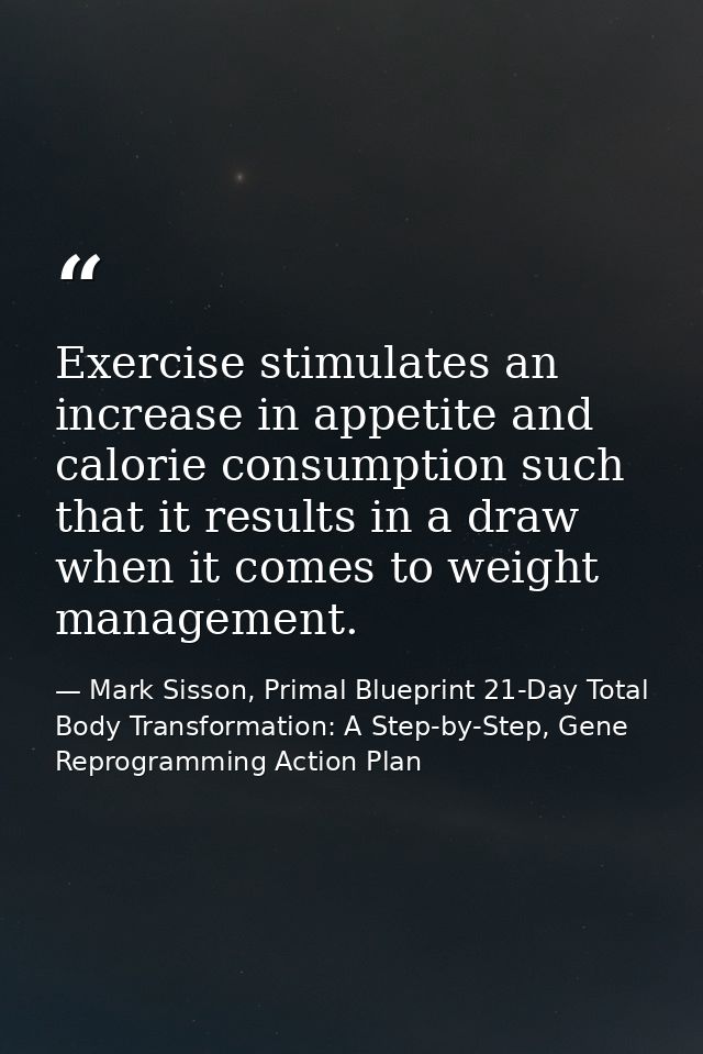 Exercise stimulates an increase in appetite and calorie consumption such that it results in a draw when it comes to weig — Mark Sisson, Primal Blueprint 21-Day Total Body Transformation: A Step-by-Step, Gene Reprogramming Action Plan