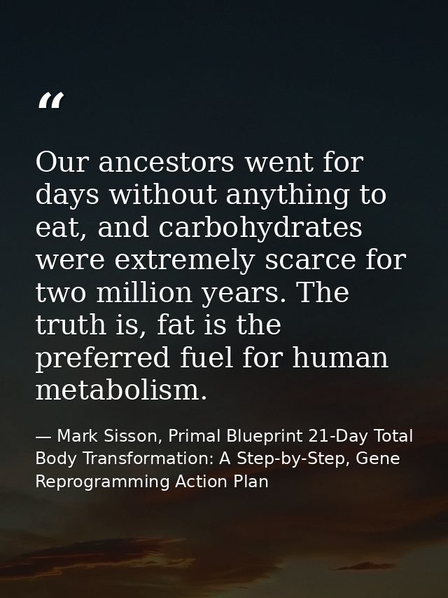 Our ancestors went for days without anything to eat, and carbohydrates were extremely scarce for two million years. The  — Mark Sisson, Primal Blueprint 21-Day Total Body Transformation: A Step-by-Step, Gene Reprogramming Action Plan