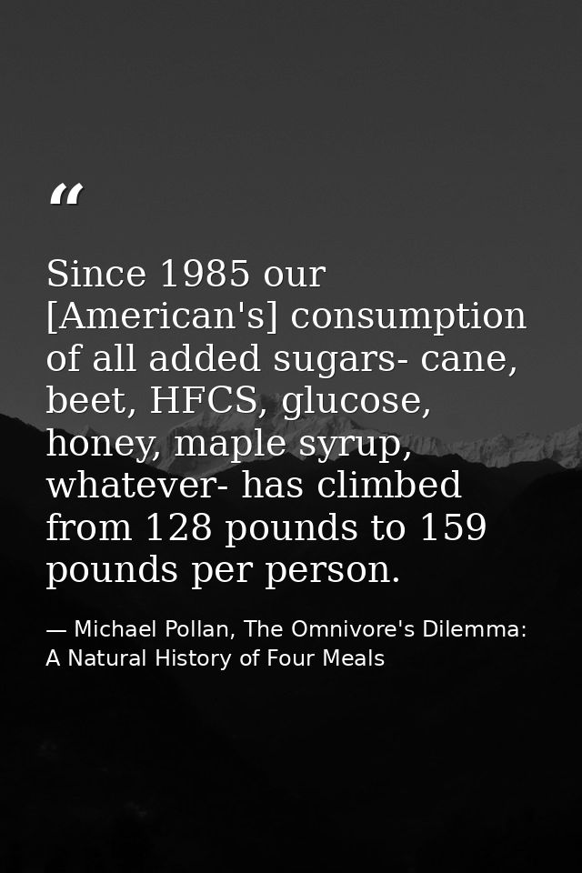 Since 1985 our [American's] consumption of all added sugars- cane, beet, HFCS, glucose, honey, maple syrup, whatever- ha — Michael Pollan, The Omnivore's Dilemma: A Natural History of Four Meals