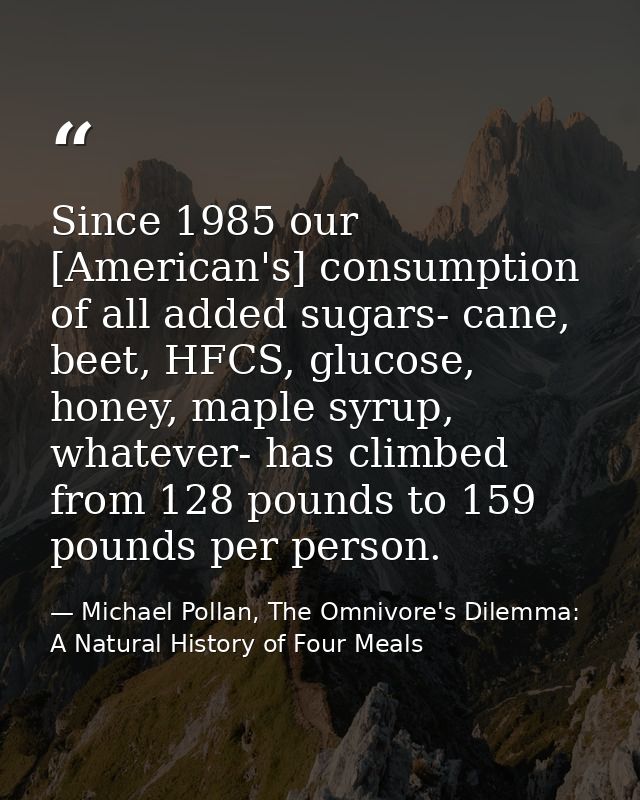 Since 1985 our [American's] consumption of all added sugars- cane, beet, HFCS, glucose, honey, maple syrup, whatever- ha — Michael Pollan, The Omnivore's Dilemma: A Natural History of Four Meals