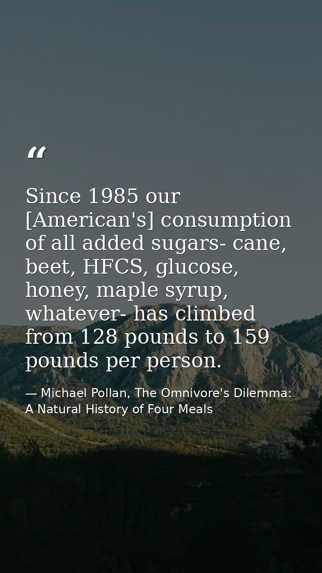 Since 1985 our [American's] consumption of all added sugars- cane, beet, HFCS, glucose, honey, maple syrup, whatever- ha — Michael Pollan, The Omnivore's Dilemma: A Natural History of Four Meals