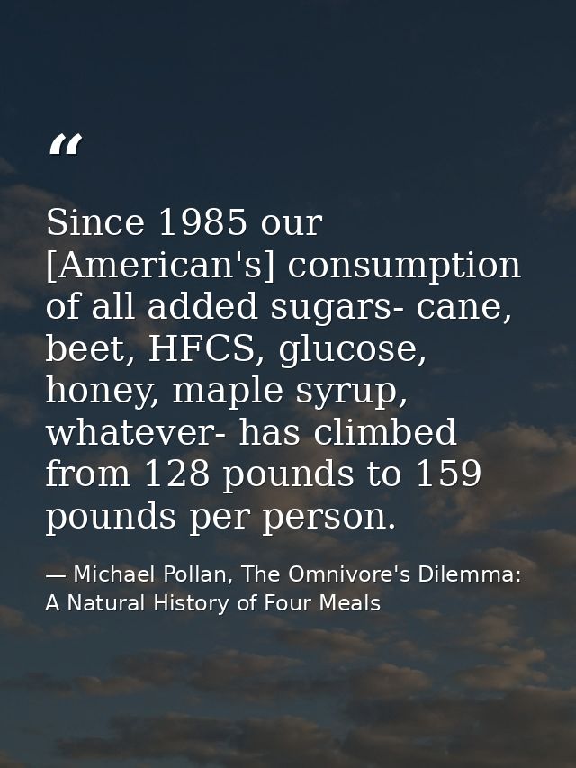 Since 1985 our [American's] consumption of all added sugars- cane, beet, HFCS, glucose, honey, maple syrup, whatever- ha — Michael Pollan, The Omnivore's Dilemma: A Natural History of Four Meals