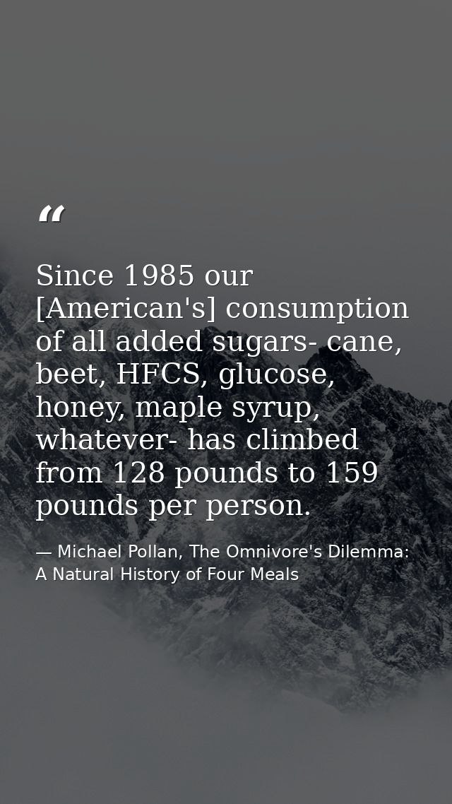 Since 1985 our [American's] consumption of all added sugars- cane, beet, HFCS, glucose, honey, maple syrup, whatever- ha — Michael Pollan, The Omnivore's Dilemma: A Natural History of Four Meals