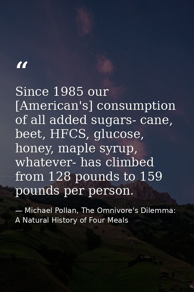 Since 1985 our [American's] consumption of all added sugars- cane, beet, HFCS, glucose, honey, maple syrup, whatever- ha — Michael Pollan, The Omnivore's Dilemma: A Natural History of Four Meals