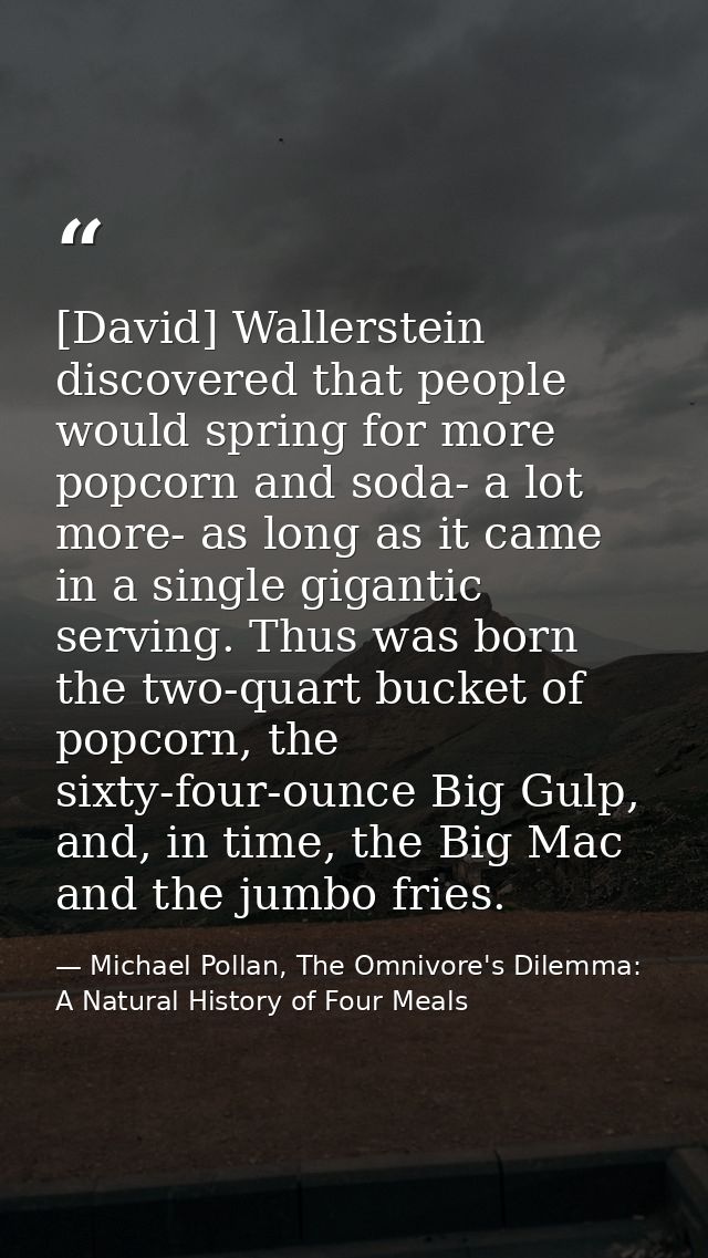 [David] Wallerstein discovered that people would spring for more popcorn and soda- a lot more- as long as it came in a s — Michael Pollan, The Omnivore's Dilemma: A Natural History of Four Meals