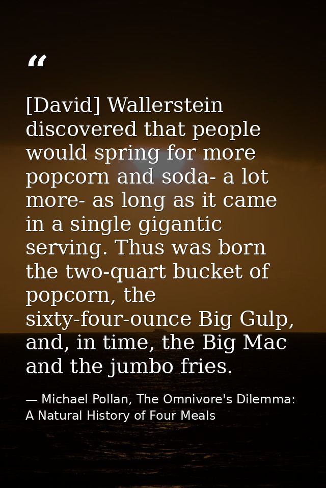 [David] Wallerstein discovered that people would spring for more popcorn and soda- a lot more- as long as it came in a s — Michael Pollan, The Omnivore's Dilemma: A Natural History of Four Meals