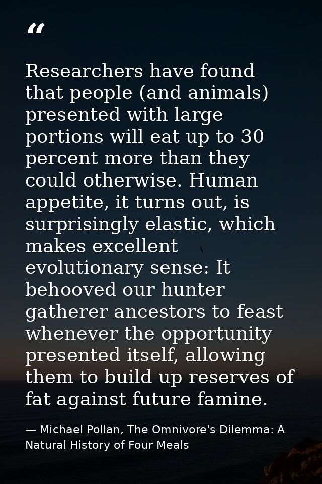 Researchers have found that people (and animals) presented with large portions will eat up to 30 percent more than they  — Michael Pollan, The Omnivore's Dilemma: A Natural History of Four Meals