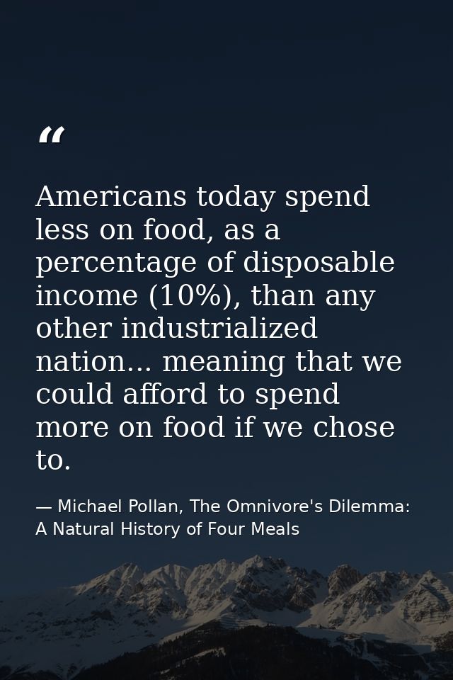 Americans today spend less on food, as a percentage of disposable income (10%), than any other industrialized nation...  — Michael Pollan, The Omnivore's Dilemma: A Natural History of Four Meals