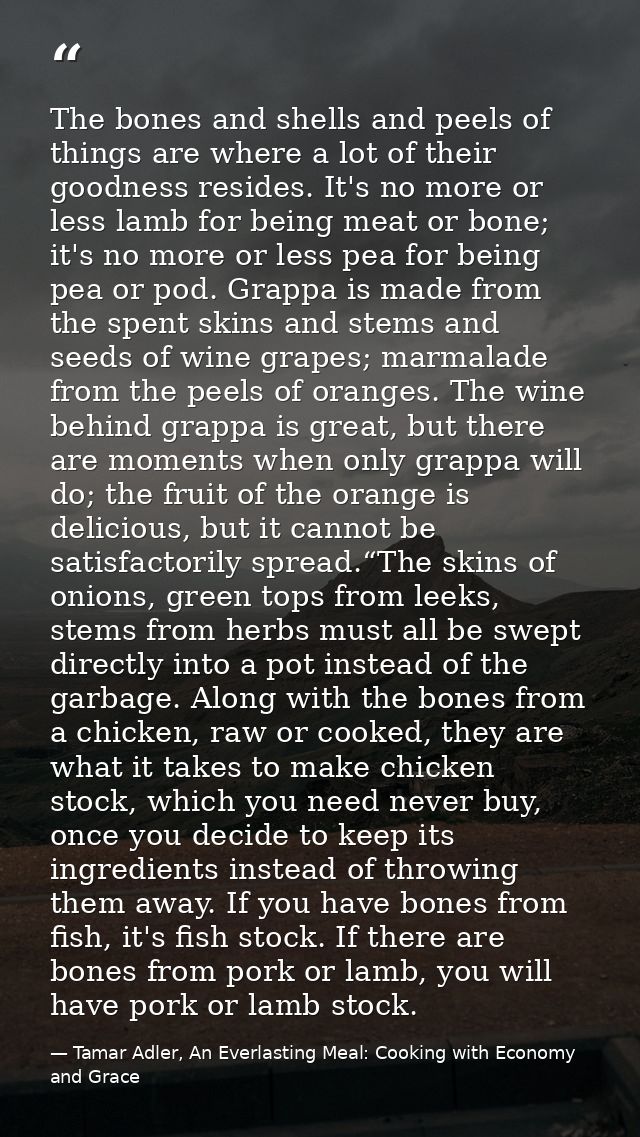 The bones and shells and peels of things are where a lot of their goodness resides. It's no more or less lamb for being  — Tamar Adler, An Everlasting Meal: Cooking with Economy and Grace