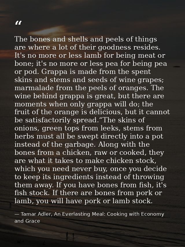 The bones and shells and peels of things are where a lot of their goodness resides. It's no more or less lamb for being  — Tamar Adler, An Everlasting Meal: Cooking with Economy and Grace