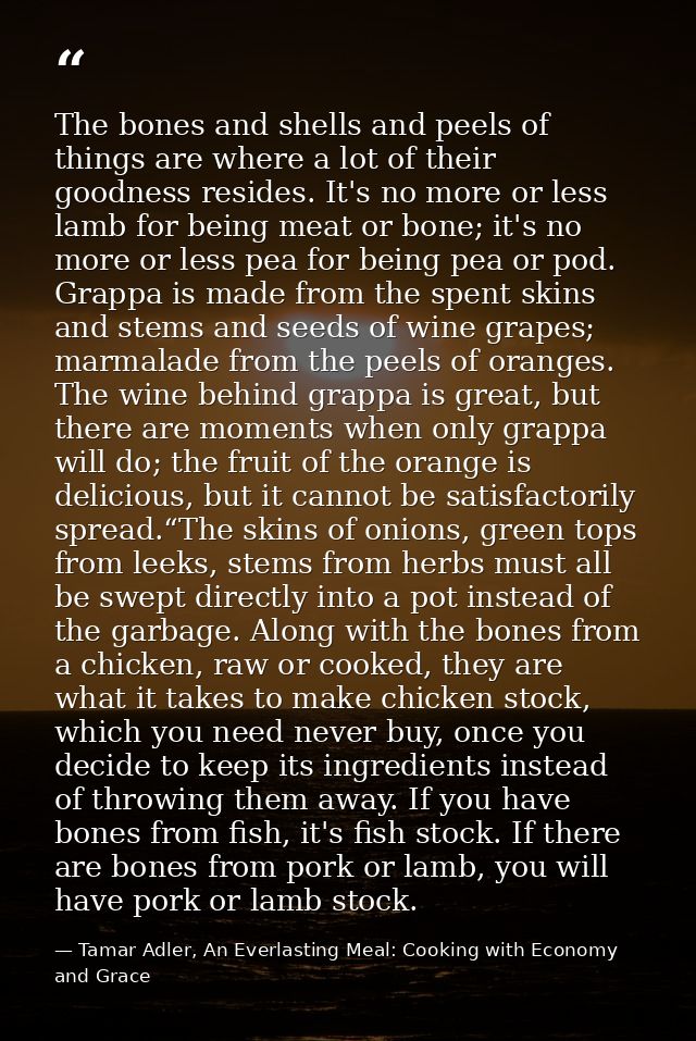 The bones and shells and peels of things are where a lot of their goodness resides. It's no more or less lamb for being  — Tamar Adler, An Everlasting Meal: Cooking with Economy and Grace