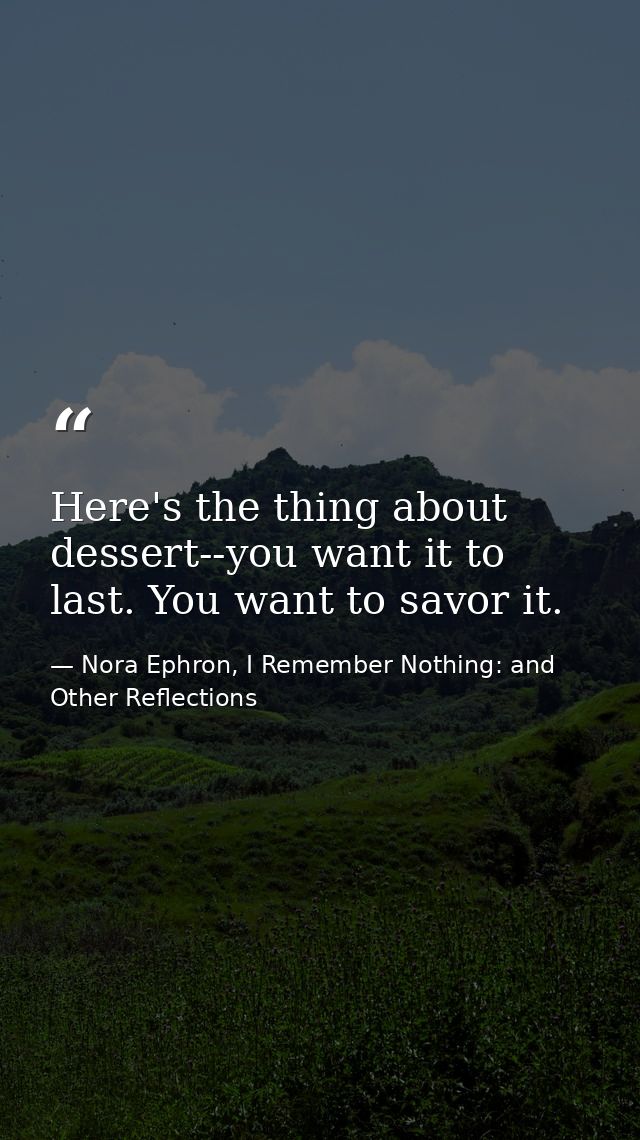 Here's the thing about dessert--you want it to last. You want to savor it. — Nora Ephron, I Remember Nothing: and Other Reflections