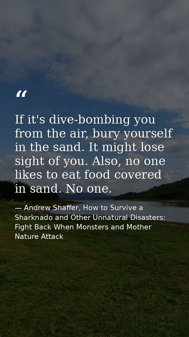 If it's dive-bombing you from the air, bury yourself in the sand. It might lose sight of you. Also, no one likes to eat  — Andrew Shaffer, How to Survive a Sharknado and Other Unnatural Disasters: Fight Back When Monsters and Mother Nature Attack
