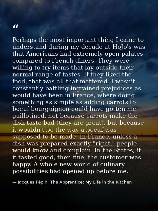 Perhaps the most important thing I came to understand during my decade at HoJo's was that Americans had extremely open p — Jacques Pépin, The Apprentice: My Life in the Kitchen