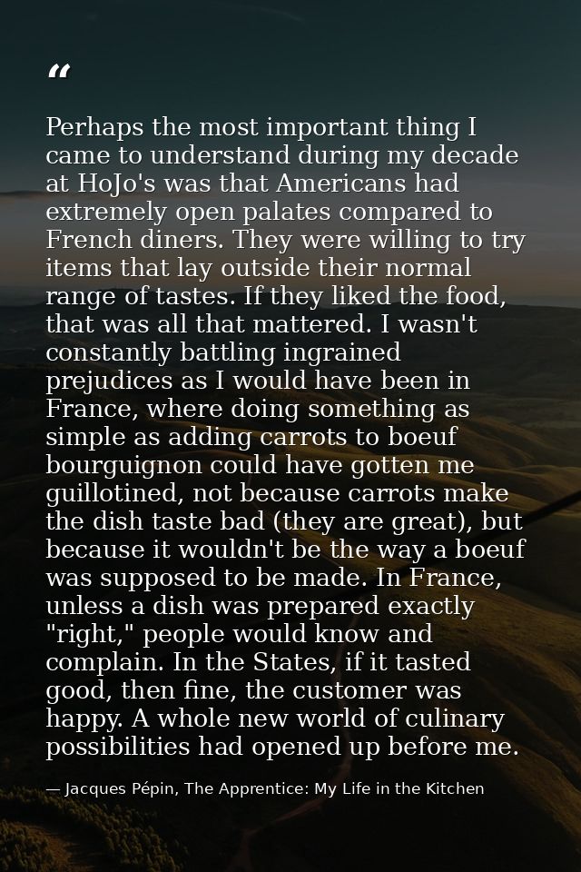Perhaps the most important thing I came to understand during my decade at HoJo's was that Americans had extremely open p — Jacques Pépin, The Apprentice: My Life in the Kitchen