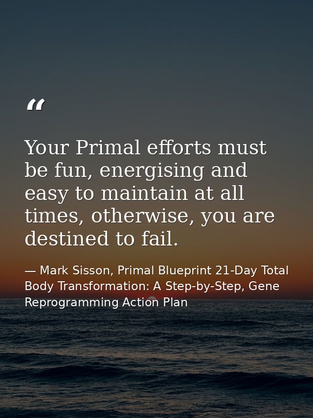 Your Primal efforts must be fun, energising and easy to maintain at all times, otherwise, you are destined to fail. — Mark Sisson, Primal Blueprint 21-Day Total Body Transformation: A Step-by-Step, Gene Reprogramming Action Plan