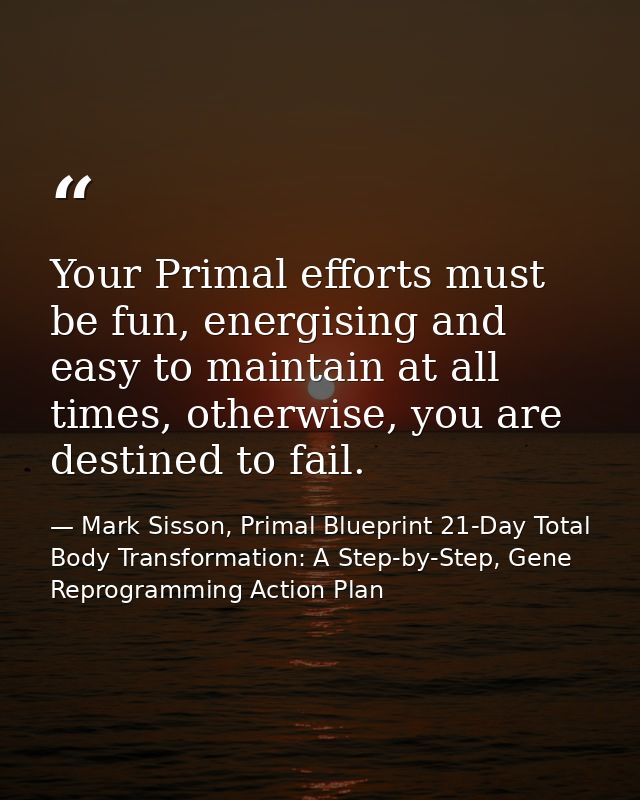 Your Primal efforts must be fun, energising and easy to maintain at all times, otherwise, you are destined to fail. — Mark Sisson, Primal Blueprint 21-Day Total Body Transformation: A Step-by-Step, Gene Reprogramming Action Plan