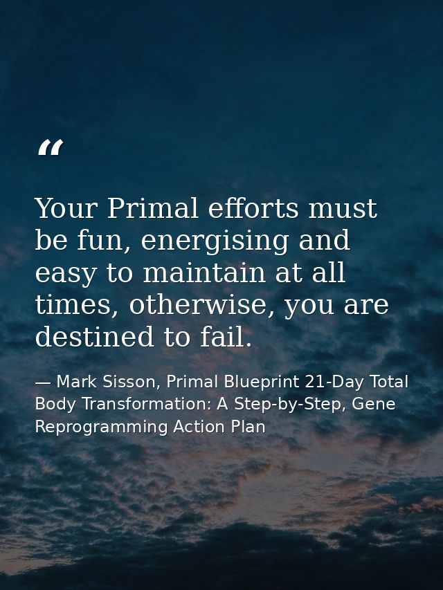 Your Primal efforts must be fun, energising and easy to maintain at all times, otherwise, you are destined to fail. — Mark Sisson, Primal Blueprint 21-Day Total Body Transformation: A Step-by-Step, Gene Reprogramming Action Plan