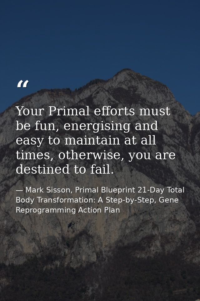 Your Primal efforts must be fun, energising and easy to maintain at all times, otherwise, you are destined to fail. — Mark Sisson, Primal Blueprint 21-Day Total Body Transformation: A Step-by-Step, Gene Reprogramming Action Plan