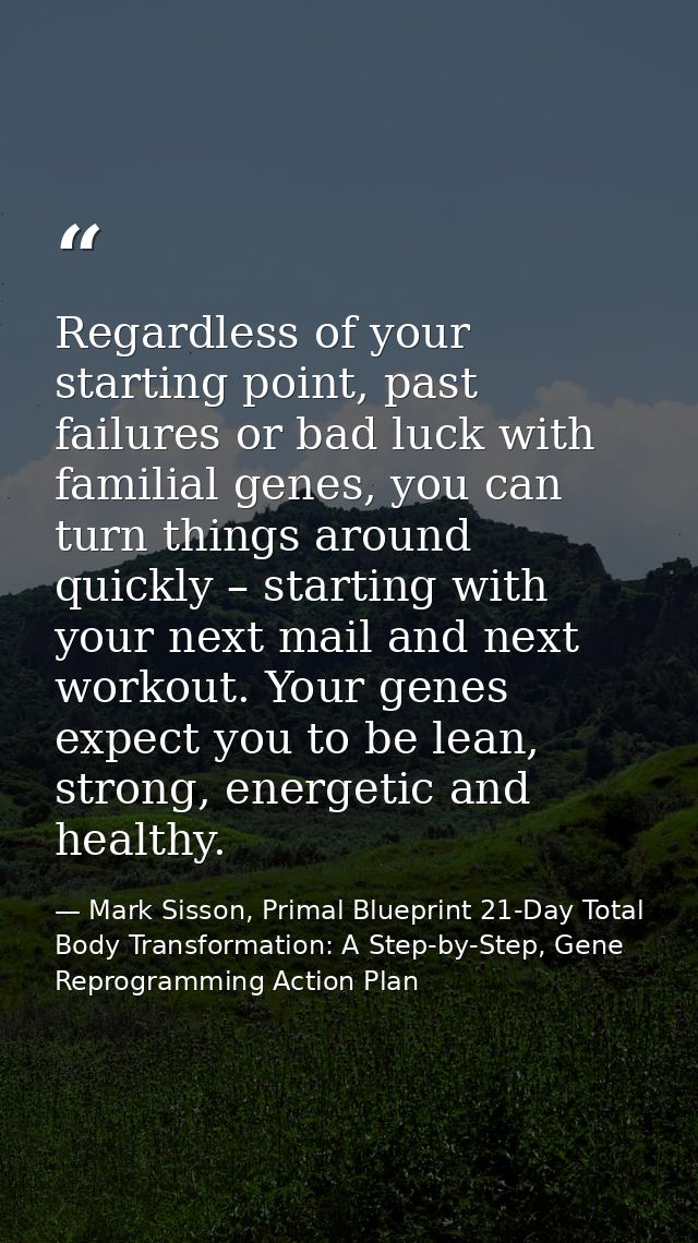 Regardless of your starting point, past failures or bad luck with familial genes, you can turn things around quickly – s — Mark Sisson, Primal Blueprint 21-Day Total Body Transformation: A Step-by-Step, Gene Reprogramming Action Plan