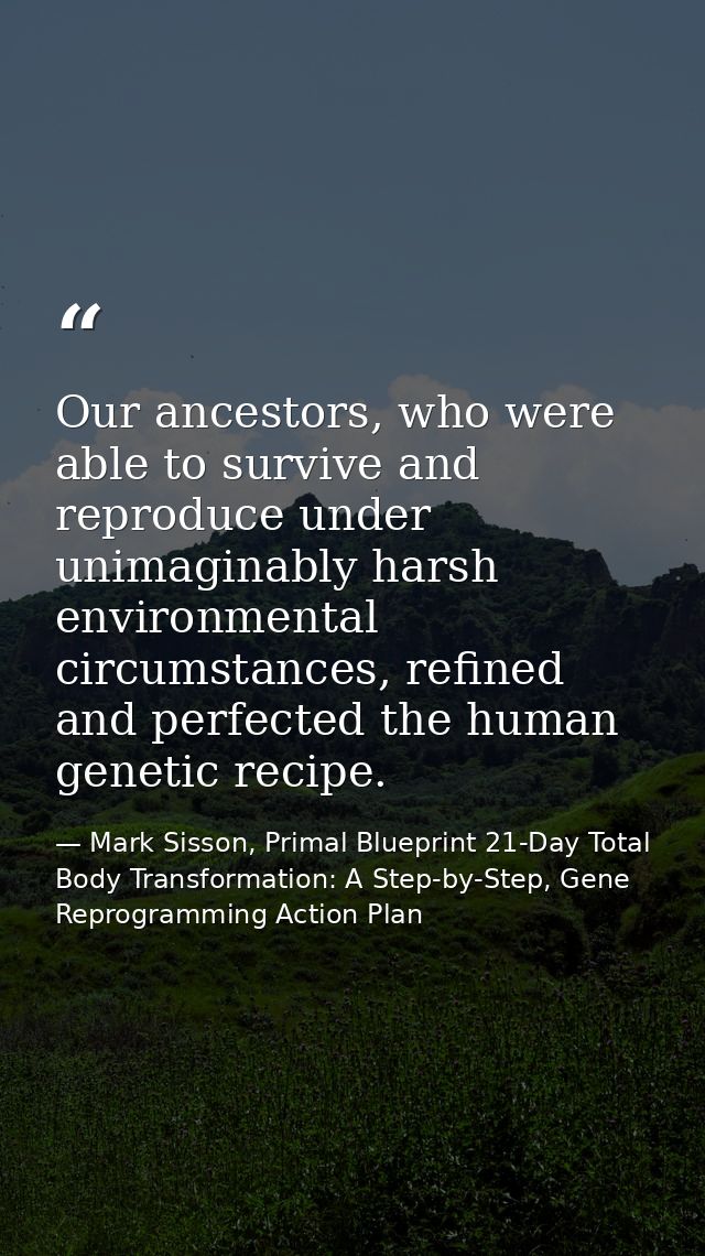Our ancestors, who were able to survive and reproduce under unimaginably harsh environmental circumstances, refined and  — Mark Sisson, Primal Blueprint 21-Day Total Body Transformation: A Step-by-Step, Gene Reprogramming Action Plan