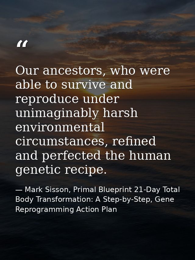 Our ancestors, who were able to survive and reproduce under unimaginably harsh environmental circumstances, refined and  — Mark Sisson, Primal Blueprint 21-Day Total Body Transformation: A Step-by-Step, Gene Reprogramming Action Plan