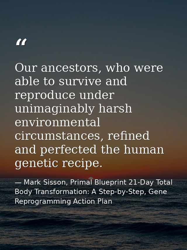 Our ancestors, who were able to survive and reproduce under unimaginably harsh environmental circumstances, refined and  — Mark Sisson, Primal Blueprint 21-Day Total Body Transformation: A Step-by-Step, Gene Reprogramming Action Plan