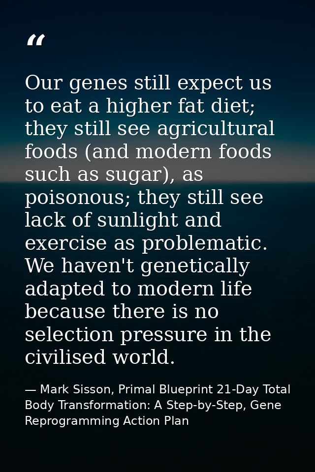 Our genes still expect us to eat a higher fat diet; they still see agricultural foods (and modern foods such as sugar),  — Mark Sisson, Primal Blueprint 21-Day Total Body Transformation: A Step-by-Step, Gene Reprogramming Action Plan
