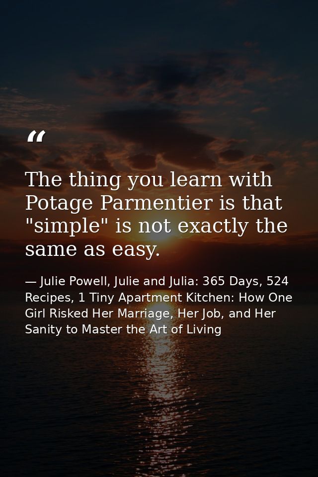 The thing you learn with Potage Parmentier is that "simple" is not exactly the same as easy. — Julie Powell, Julie and Julia: 365 Days, 524 Recipes, 1 Tiny Apartment Kitchen: How One Girl Risked Her Marriage, Her Job, and Her Sanity to Master the Art of Living