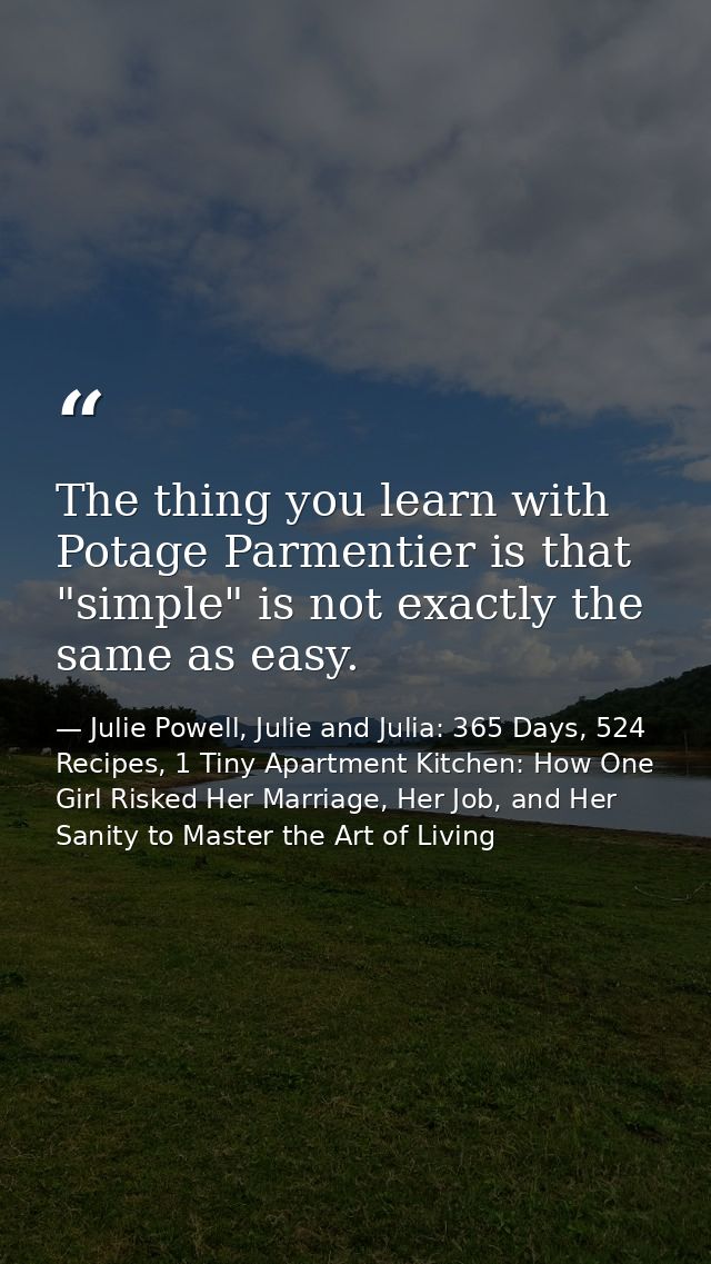 The thing you learn with Potage Parmentier is that "simple" is not exactly the same as easy. — Julie Powell, Julie and Julia: 365 Days, 524 Recipes, 1 Tiny Apartment Kitchen: How One Girl Risked Her Marriage, Her Job, and Her Sanity to Master the Art of Living