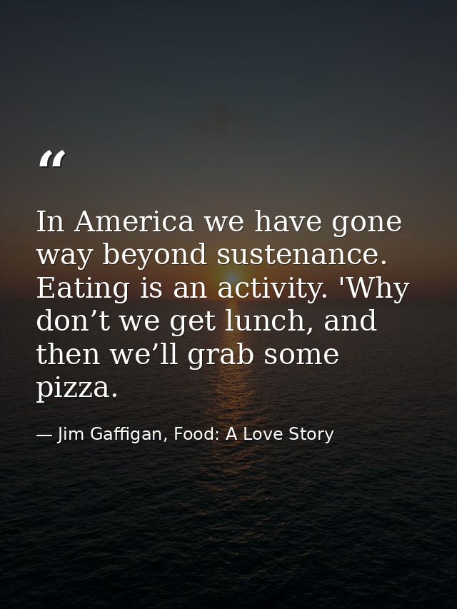 In America we have gone way beyond sustenance. Eating is an activity. 'Why don’t we get lunch, and then we’ll grab some  — Jim Gaffigan, Food: A Love Story