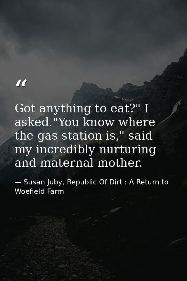 Got anything to eat?" I asked."You know where the gas station is," said my incredibly nurturing and maternal mother. — Susan Juby, Republic Of Dirt : A Return to Woefield Farm