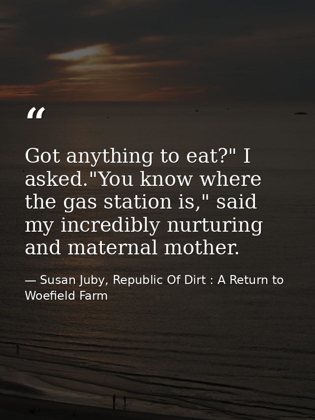 Got anything to eat?" I asked."You know where the gas station is," said my incredibly nurturing and maternal mother. — Susan Juby, Republic Of Dirt : A Return to Woefield Farm